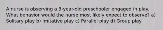 A nurse is observing a 3-year-old preschooler engaged in play. What behavior would the nurse most likely expect to observe? a) Solitary play b) Imitative play c) Parallel play d) Group play