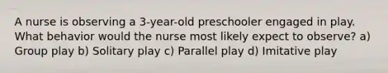 A nurse is observing a 3-year-old preschooler engaged in play. What behavior would the nurse most likely expect to observe? a) Group play b) Solitary play c) Parallel play d) Imitative play