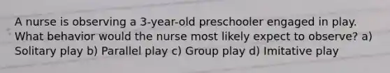 A nurse is observing a 3-year-old preschooler engaged in play. What behavior would the nurse most likely expect to observe? a) Solitary play b) Parallel play c) Group play d) Imitative play