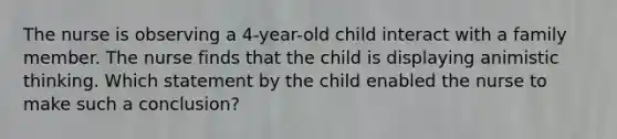 The nurse is observing a 4-year-old child interact with a family member. The nurse finds that the child is displaying animistic thinking. Which statement by the child enabled the nurse to make such a conclusion?