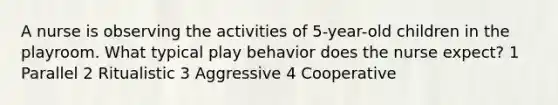 A nurse is observing the activities of 5-year-old children in the playroom. What typical play behavior does the nurse expect? 1 Parallel 2 Ritualistic 3 Aggressive 4 Cooperative