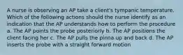 A nurse is observing an AP take a client's tympanic temperature. Which of the following actions should the nurse identify as an indication that the AP understands how to perform the procedure a. The AP points the probe posteriorly b. The AP positions the client facing her c. The AP pulls the pinna up and back d. The AP inserts the probe with a straight forward motion