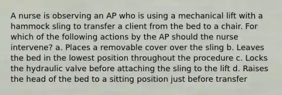 A nurse is observing an AP who is using a mechanical lift with a hammock sling to transfer a client from the bed to a chair. For which of the following actions by the AP should the nurse intervene? a. Places a removable cover over the sling b. Leaves the bed in the lowest position throughout the procedure c. Locks the hydraulic valve before attaching the sling to the lift d. Raises the head of the bed to a sitting position just before transfer