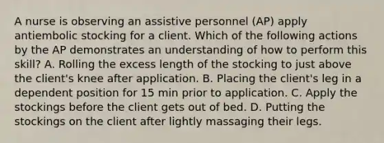 A nurse is observing an assistive personnel (AP) apply antiembolic stocking for a client. Which of the following actions by the AP demonstrates an understanding of how to perform this skill? A. Rolling the excess length of the stocking to just above the client's knee after application. B. Placing the client's leg in a dependent position for 15 min prior to application. C. Apply the stockings before the client gets out of bed. D. Putting the stockings on the client after lightly massaging their legs.