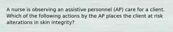 A nurse is observing an assistive personnel (AP) care for a client. Which of the following actions by the AP places the client at risk alterations in skin integrity?