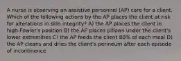 A nurse is observing an assistive personnel (AP) care for a client. Which of the following actions by the AP places the client at risk for alterations in skin integrity? A) the AP places the client in high-Fowler's position B) the AP places pillows under the client's lower extremities C) the AP feeds the client 80% of each meal D) the AP cleans and dries the client's perineum after each episode of incontinence