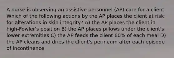 A nurse is observing an assistive personnel (AP) care for a client. Which of the following actions by the AP places the client at risk for alterations in skin integrity? A) the AP places the client in high-Fowler's position B) the AP places pillows under the client's lower extremities C) the AP feeds the client 80% of each meal D) the AP cleans and dries the client's perineum after each episode of incontinence