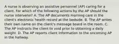 A nurse is observing an assistive personnel (AP) caring for a client. For which of the following actions by the AP should the nurse intervene? A. The AP documents morning care in the client's electronic health record at the bedside. B. The AP writes their own name on the client's message board in the room. C. The AP instructs the client to void prior to obtaining a daily weight. D. The AP reports client information to the oncoming AP in the hallway.