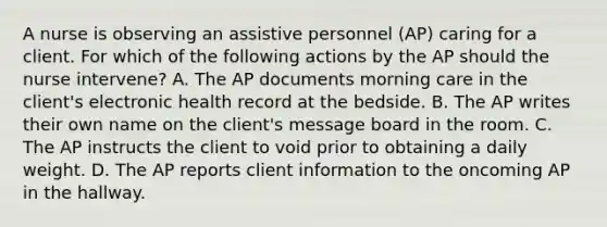 A nurse is observing an assistive personnel (AP) caring for a client. For which of the following actions by the AP should the nurse intervene? A. The AP documents morning care in the client's electronic health record at the bedside. B. The AP writes their own name on the client's message board in the room. C. The AP instructs the client to void prior to obtaining a daily weight. D. The AP reports client information to the oncoming AP in the hallway.