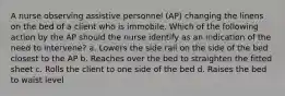 A nurse observing assistive personnel (AP) changing the linens on the bed of a client who is immobile. Which of the following action by the AP should the nurse identify as an indication of the need to intervene? a. Lowers the side rail on the side of the bed closest to the AP b. Reaches over the bed to straighten the fitted sheet c. Rolls the client to one side of the bed d. Raises the bed to waist level