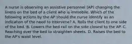 A nurse is observing an assistive personnel (AP) changing the linens on the bed of a client who is immobile. Which of the following actions by the AP should the nurse identify as an indication of the need to intervene? A. Rolls the client to one side of the bed. B. Lowers the bed rail on the side closest to the AP. C. Reaching over the bed to straighten sheets. D. Raises the bed to the AP's waist level.