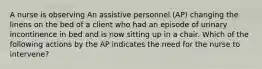 A nurse is observing An assistive personnel (AP) changing the linens on the bed of a client who had an episode of urinary incontinence in bed and is now sitting up in a chair. Which of the following actions by the AP indicates the need for the nurse to intervene?