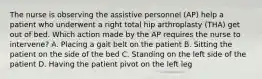 The nurse is observing the assistive personnel (AP) help a patient who underwent a right total hip arthroplasty (THA) get out of bed. Which action made by the AP requires the nurse to intervene? A. Placing a gait belt on the patient B. Sitting the patient on the side of the bed C. Standing on the left side of the patient D. Having the patient pivot on the left leg