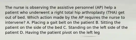 The nurse is observing the assistive personnel (AP) help a patient who underwent a right total hip arthroplasty (THA) get out of bed. Which action made by the AP requires the nurse to intervene? A. Placing a gait belt on the patient B. Sitting the patient on the side of the bed C. Standing on the left side of the patient D. Having the patient pivot on the left leg