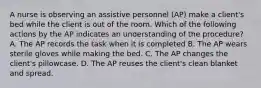 A nurse is observing an assistive personnel (AP) make a client's bed while the client is out of the room. Which of the following actions by the AP indicates an understanding of the procedure? A. The AP records the task when it is completed B. The AP wears sterile gloves while making the bed. C. The AP changes the client's pillowcase. D. The AP reuses the client's clean blanket and spread.