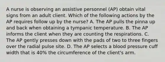 A nurse is observing an assistive personnel (AP) obtain vital signs from an adult client. Which of the following actions by the AP requires follow up by the nurse? A. The AP pulls the pinna up and back when obtaining a tympanic temperature. B. The AP informs the client when they are counting the respirations. C. The AP gently presses down with the pads of two to three fingers over the radial pulse site. D. The AP selects a blood pressure cuff width that is 40% the circumference of the client's arm.