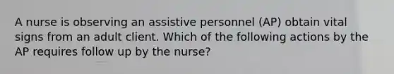 A nurse is observing an assistive personnel (AP) obtain vital signs from an adult client. Which of the following actions by the AP requires follow up by the nurse?