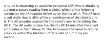 A nurse is observing an assistive personnel (AP) who is obtaining a blood pressure reading from a client. Which of the following actions by the AP requires follow up by the nurse? A. The AP uses a cuff width that is 40% of the circumference of the client's arm. B. The AP provides support for the client's arm while taking the BP. C. The AP waits to take the client's BP 45 min after the client ambulates in the hallway. D. The AP loosens the valve to reduce pressure within the bladder cuff at a rate of 5 mm Hg per second.