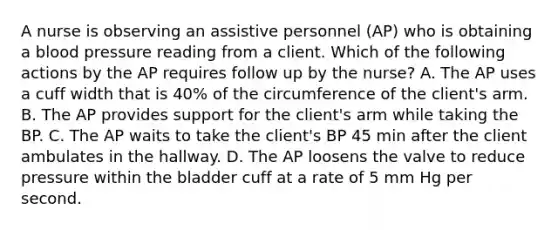 A nurse is observing an assistive personnel (AP) who is obtaining a blood pressure reading from a client. Which of the following actions by the AP requires follow up by the nurse? A. The AP uses a cuff width that is 40% of the circumference of the client's arm. B. The AP provides support for the client's arm while taking the BP. C. The AP waits to take the client's BP 45 min after the client ambulates in the hallway. D. The AP loosens the valve to reduce pressure within the bladder cuff at a rate of 5 mm Hg per second.