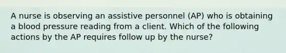 A nurse is observing an assistive personnel (AP) who is obtaining a blood pressure reading from a client. Which of the following actions by the AP requires follow up by the nurse?