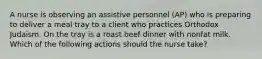 A nurse is observing an assistive personnel (AP) who is preparing to deliver a meal tray to a client who practices Orthodox Judaism. On the tray is a roast beef dinner with nonfat milk. Which of the following actions should the nurse take?