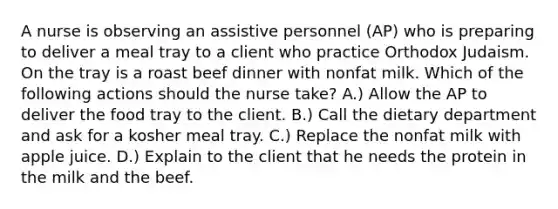 A nurse is observing an assistive personnel (AP) who is preparing to deliver a meal tray to a client who practice Orthodox Judaism. On the tray is a roast beef dinner with nonfat milk. Which of the following actions should the nurse take? A.) Allow the AP to deliver the food tray to the client. B.) Call the dietary department and ask for a kosher meal tray. C.) Replace the nonfat milk with apple juice. D.) Explain to the client that he needs the protein in the milk and the beef.