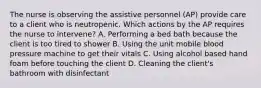 The nurse is observing the assistive personnel (AP) provide care to a client who is neutropenic. Which actions by the AP requires the nurse to intervene? A. Performing a bed bath because the client is too tired to shower B. Using the unit mobile blood pressure machine to get their vitals C. Using alcohol based hand foam before touching the client D. Cleaning the client's bathroom with disinfectant
