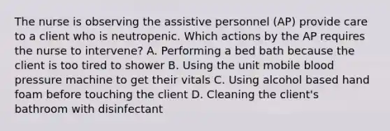 The nurse is observing the assistive personnel (AP) provide care to a client who is neutropenic. Which actions by the AP requires the nurse to intervene? A. Performing a bed bath because the client is too tired to shower B. Using the unit mobile blood pressure machine to get their vitals C. Using alcohol based hand foam before touching the client D. Cleaning the client's bathroom with disinfectant