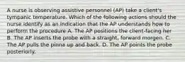 A nurse is observing assistive personnel (AP) take a client's tympanic temperature. Which of the following actions should the nurse identify as an indication that the AP understands how to perform the procedure A. The AP positions the client-facing her B. The AP inserts the probe with a straight, forward morgen. C. The AP pulls the pinna up and back. D. The AP points the probe posteriorly.