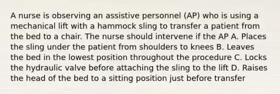 A nurse is observing an assistive personnel (AP) who is using a mechanical lift with a hammock sling to transfer a patient from the bed to a chair. The nurse should intervene if the AP A. Places the sling under the patient from shoulders to knees B. Leaves the bed in the lowest position throughout the procedure C. Locks the hydraulic valve before attaching the sling to the lift D. Raises the head of the bed to a sitting position just before transfer