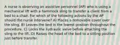 A nurse is observing an assistive personnel (AP) who is using a mechanical lift with a hammock sling to transfer a client from a bed to a chair. For which of the following actions by the AP should the nurse intervene? A) Places a removable cover over the sling. B) Leaves the bed in the lowest position throughout the procedure. C) Locks the hydraulic valve before attaching the sling to the lift. D) Raises the head of the bed to a sitting position just before transfer.