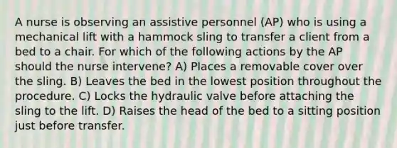 A nurse is observing an assistive personnel (AP) who is using a mechanical lift with a hammock sling to transfer a client from a bed to a chair. For which of the following actions by the AP should the nurse intervene? A) Places a removable cover over the sling. B) Leaves the bed in the lowest position throughout the procedure. C) Locks the hydraulic valve before attaching the sling to the lift. D) Raises the head of the bed to a sitting position just before transfer.