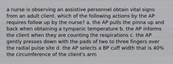 a nurse is observing an assistive personnel obtain vital signs from an adult client. which of the following actions by the AP requires follow up by the nurse? a. the AP pulls the pinna up and back when obtaining a tympanic temperature b. the AP informs the client when they are counting the respirations c. the AP gently presses down with the pads of two to three fingers over the radial pulse site d. the AP selects a BP cuff width that is 40% the circumference of the client's arm