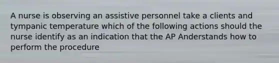 A nurse is observing an assistive personnel take a clients and tympanic temperature which of the following actions should the nurse identify as an indication that the AP Anderstands how to perform the procedure