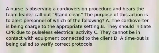 A nurse is observing a cardioversion procedure and hears the team leader call out "Stand clear." The purpose of this action is to alert personnel of which of the following? A. The cardioverter is being charge to the appropriate setting B. They should initiate CPR due to pulseless electrical activity C. They cannot be in contact with equipment connected to the client D. A time-out is being called to verify correct protocols