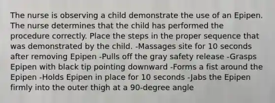 The nurse is observing a child demonstrate the use of an Epipen. The nurse determines that the child has performed the procedure correctly. Place the steps in the proper sequence that was demonstrated by the child. -Massages site for 10 seconds after removing Epipen -Pulls off the gray safety release -Grasps Epipen with black tip pointing downward -Forms a fist around the Epipen -Holds Epipen in place for 10 seconds -Jabs the Epipen firmly into the outer thigh at a 90-degree angle