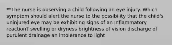 **The nurse is observing a child following an eye injury. Which symptom should alert the nurse to the possibility that the child's uninjured eye may be exhibiting signs of an inflammatory reaction? swelling or dryness brightness of vision discharge of purulent drainage an intolerance to light