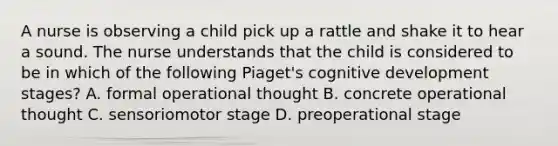 A nurse is observing a child pick up a rattle and shake it to hear a sound. The nurse understands that the child is considered to be in which of the following Piaget's cognitive development stages? A. formal operational thought B. concrete operational thought C. sensoriomotor stage D. preoperational stage