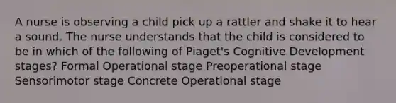 A nurse is observing a child pick up a rattler and shake it to hear a sound. The nurse understands that the child is considered to be in which of the following of Piaget's Cognitive Development stages? Formal Operational stage Preoperational stage Sensorimotor stage Concrete Operational stage