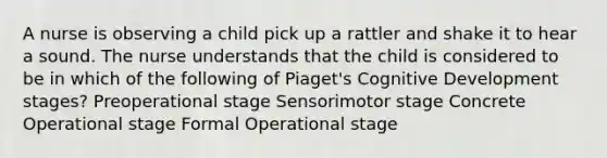 A nurse is observing a child pick up a rattler and shake it to hear a sound. The nurse understands that the child is considered to be in which of the following of Piaget's Cognitive Development stages? Preoperational stage Sensorimotor stage Concrete Operational stage Formal Operational stage