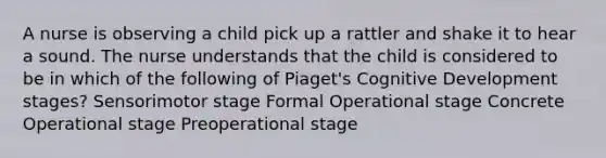 A nurse is observing a child pick up a rattler and shake it to hear a sound. The nurse understands that the child is considered to be in which of the following of Piaget's Cognitive Development stages? Sensorimotor stage Formal Operational stage Concrete Operational stage Preoperational stage