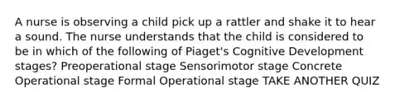 A nurse is observing a child pick up a rattler and shake it to hear a sound. The nurse understands that the child is considered to be in which of the following of Piaget's Cognitive Development stages? Preoperational stage Sensorimotor stage Concrete Operational stage Formal Operational stage TAKE ANOTHER QUIZ