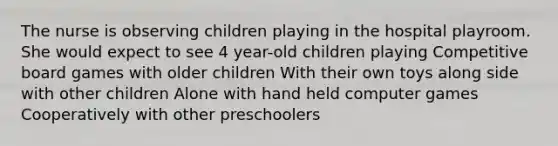 The nurse is observing children playing in the hospital playroom. She would expect to see 4 year-old children playing Competitive board games with older children With their own toys along side with other children Alone with hand held computer games Cooperatively with other preschoolers