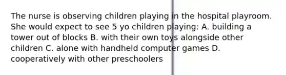 The nurse is observing children playing in the hospital playroom. She would expect to see 5 yo children playing: A. building a tower out of blocks B. with their own toys alongside other children C. alone with handheld computer games D. cooperatively with other preschoolers