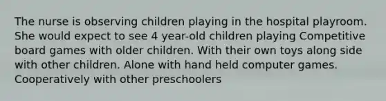 The nurse is observing children playing in the hospital playroom. She would expect to see 4 year-old children playing Competitive board games with older children. With their own toys along side with other children. Alone with hand held computer games. Cooperatively with other preschoolers