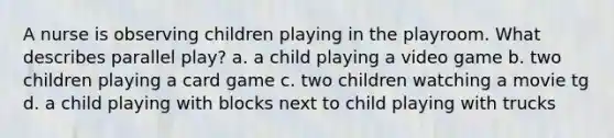 A nurse is observing children playing in the playroom. What describes parallel play? a. a child playing a video game b. two children playing a card game c. two children watching a movie tg d. a child playing with blocks next to child playing with trucks