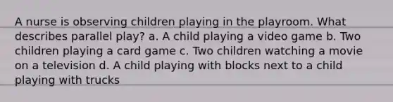 A nurse is observing children playing in the playroom. What describes parallel play? a. A child playing a video game b. Two children playing a card game c. Two children watching a movie on a television d. A child playing with blocks next to a child playing with trucks