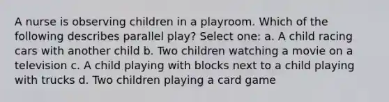 A nurse is observing children in a playroom. Which of the following describes parallel play? Select one: a. A child racing cars with another child b. Two children watching a movie on a television c. A child playing with blocks next to a child playing with trucks d. Two children playing a card game