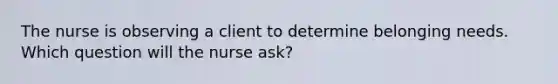 The nurse is observing a client to determine belonging needs. Which question will the nurse ask?