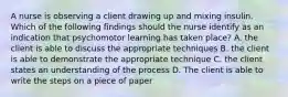 A nurse is observing a client drawing up and mixing insulin. Which of the following findings should the nurse identify as an indication that psychomotor learning has taken place? A. the client is able to discuss the appropriate techniques B. the client is able to demonstrate the appropriate technique C. the client states an understanding of the process D. The client is able to write the steps on a piece of paper